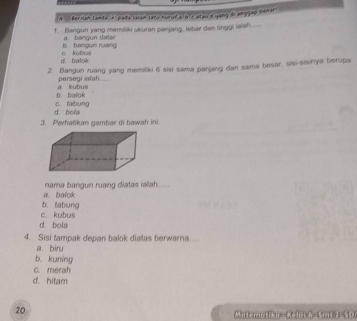 Berilah tanda (x) pada salah satu huruña, b. catau d yang di anggap benar!
1. Bangun yang memiliki ukuran panjang, lebar dan tinggi ialah.....
a. bangun datar
b. bangun ruang
c. kubus
d. balok
2. Bangun ruang yang memiliki 6 sisi sama panjang dan sama besar, sisi sisinya berupa
persegi ialah.....
a. kubus
b. balok
c. tabung
d. bola
3. Perhatikan gambar di bawah ini.
nama bangun ruang diatas ialah.....
a. balok
b. tabung
c. kubus
d. bola
4. Sisi tampak depan balok diatas berwarna…
a. biru
b. kuning
c. merah
d. hitam
20
Matematika - Kelas 6 -Smt 2- SD/