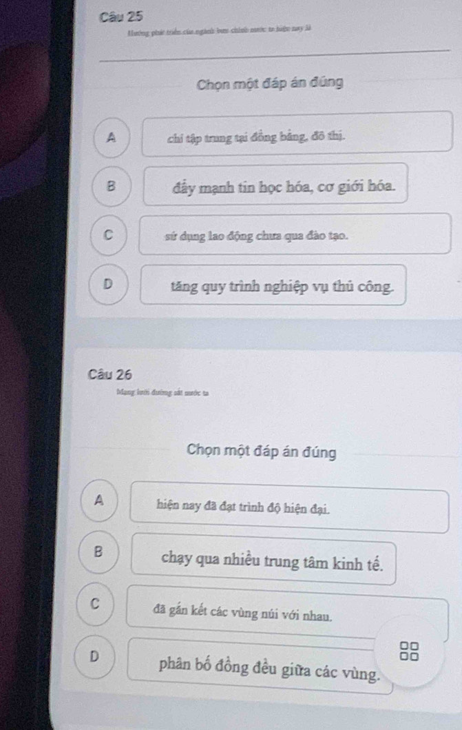 Mương phá triển của ngành bư chính nước to hiện nay là
Chọn một đáp án đúng
A chi tập trung tại đồng bằng, đô thị.
B đây mạnh tin học hóa, cơ giới hóa.
C sứ dụng lao động chưa qua đào tạo.
D tăng quy trình nghiệp vụ thủ công
Câu 26
Mạng lưới đường sắt mước ta
Chọn một đáp án đúng
A hiện nay đã đạt trình độ hiện đại.
B chạy qua nhiều trung tâm kinh tế.
C đã gắn kết các vùng núi với nhau.
D phân bố đồng đều giữa các vùng.