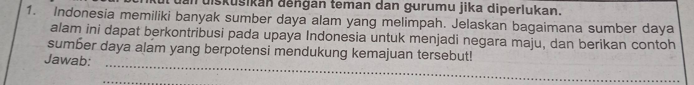 an uiskušikan dengan teman dan gurumu jika diperlukan. 
1. Indonesia memiliki banyak sumber daya alam yang melimpah. Jelaskan bagaimana sumber daya 
alam ini dapat berkontribusi pada upaya Indonesia untuk menjadi negara maju, dan berikan contoh 
_ 
sumber daya alam yang berpotensi mendukung kemajuan tersebut! 
Jawab: