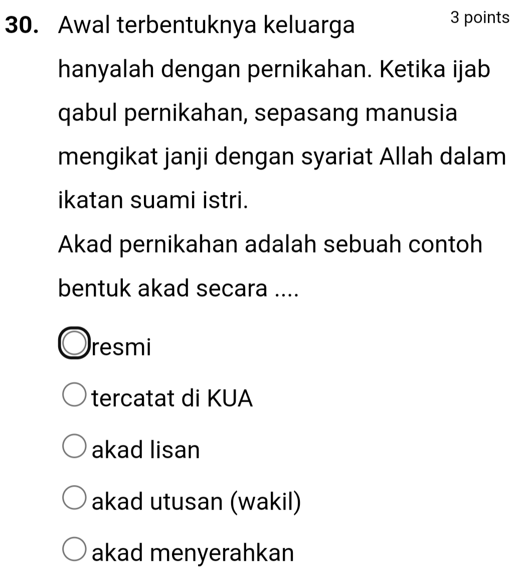 Awal terbentuknya keluarga
3 points
hanyalah dengan pernikahan. Ketika ijab
qabul pernikahan, sepasang manusia
mengikat janji dengan syariat Allah dalam
ikatan suami istri.
Akad pernikahan adalah sebuah contoh
bentuk akad secara ....
resmi
tercatat di KUA
akad lisan
akad utusan (wakil)
akad menyerahkan