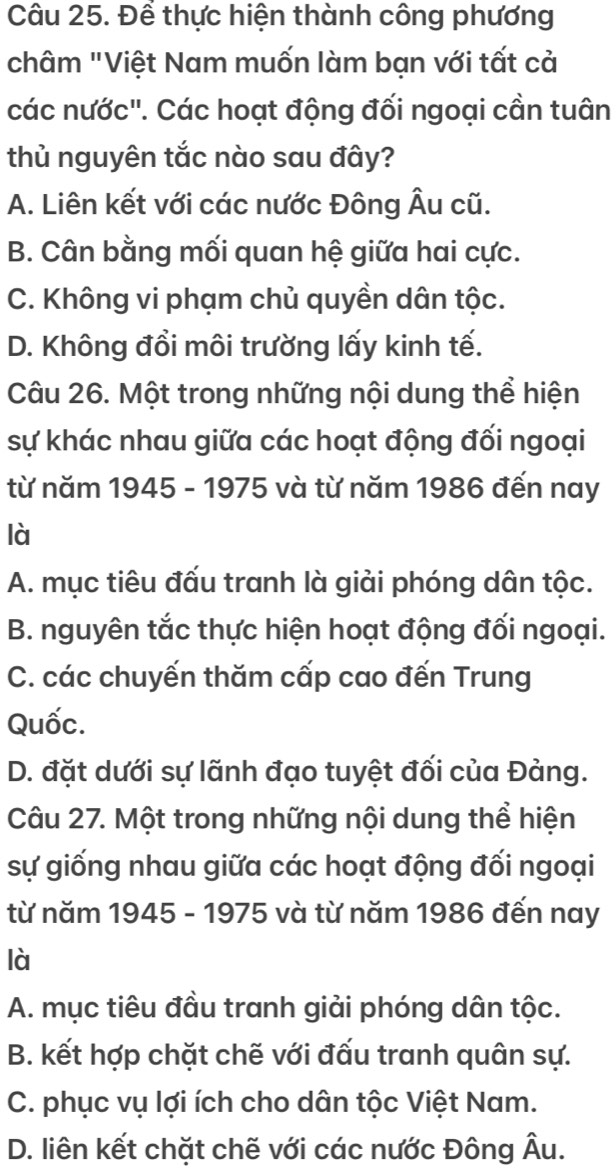 Để thực hiện thành công phương
châm "Việt Nam muốn làm bạn với tất cả
các nước''. Các hoạt động đối ngoại cần tuân
thủ nguyên tắc nào sau đây?
A. Liên kết với các nước Đông Âu cũ.
B. Cân bằng mối quan hệ giữa hai cực.
C. Không vi phạm chủ quyền dân tộc.
D. Không đổi môi trường lấy kinh tế.
Câu 26. Một trong những nội dung thể hiện
sự khác nhau giữa các hoạt động đối ngoại
từ năm 1945 - 1975 và từ năm 1986 đến nay
là
A. mục tiêu đấu tranh là giải phóng dân tộc.
B. nguyên tắc thực hiện hoạt động đối ngoại.
C. các chuyến thăm cấp cao đến Trung
Quốc.
D. đặt dưới sự lãnh đạo tuyệt đối của Đảng.
Câu 27. Một trong những nội dung thể hiện
sự giống nhau giữa các hoạt động đối ngoại
từ năm 1945 - 1975 và từ năm 1986 đến nay
là
A. mục tiêu đầu tranh giải phóng dân tộc.
B. kết hợp chặt chẽ với đấu tranh quân sự.
C. phục vụ lợi ích cho dân tộc Việt Nam.
D. liên kết chặt chẽ với các nước Đông Âu.