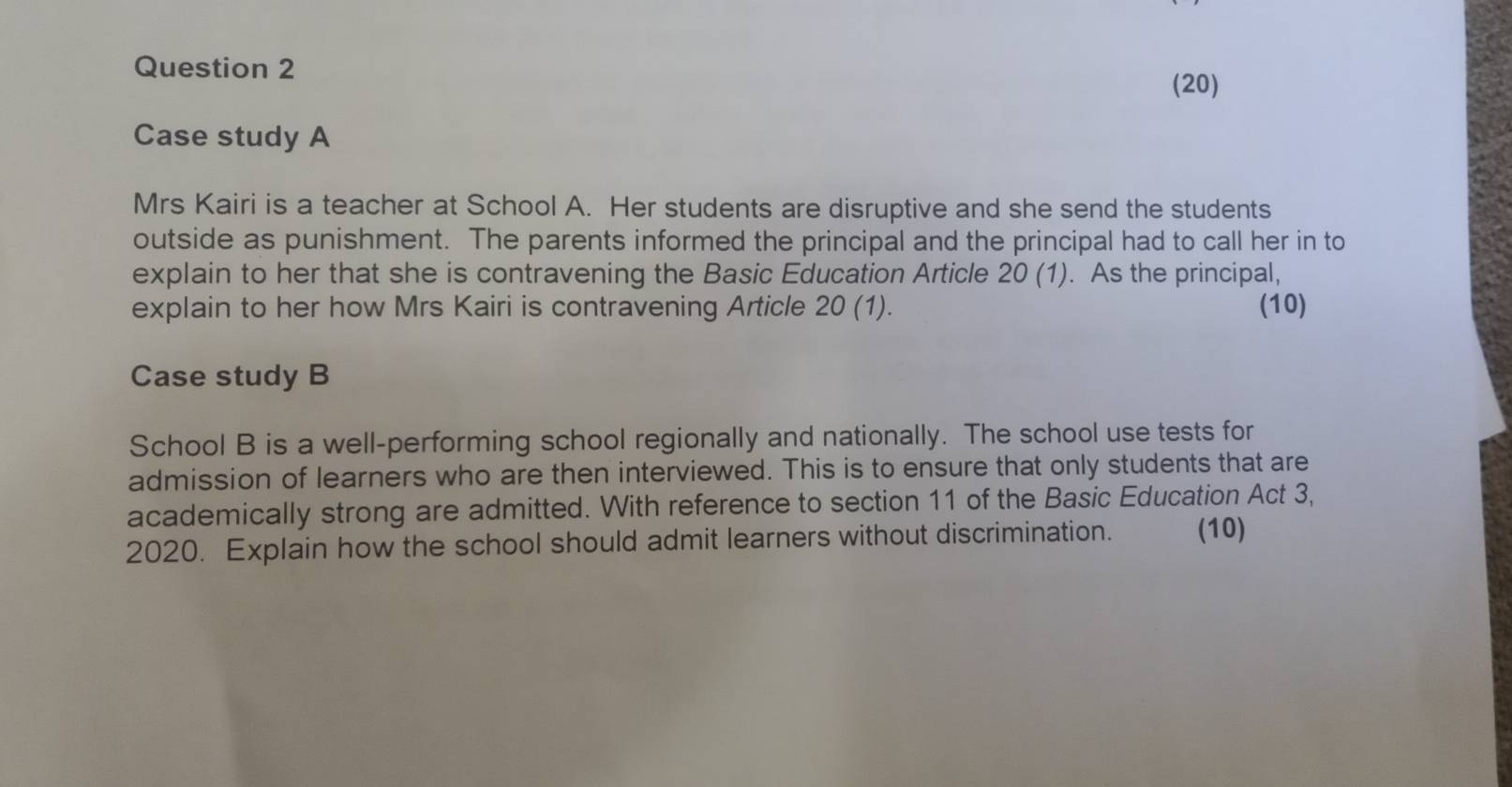 (20) 
Case study A 
Mrs Kairi is a teacher at School A. Her students are disruptive and she send the students 
outside as punishment. The parents informed the principal and the principal had to call her in to 
explain to her that she is contravening the Basic Education Article 20 (1). As the principal, 
explain to her how Mrs Kairi is contravening Article 20(1). (10) 
Case study B 
School B is a well-performing school regionally and nationally. The school use tests for 
admission of learners who are then interviewed. This is to ensure that only students that are 
academically strong are admitted. With reference to section 11 of the Basic Education Act 3, 
2020. Explain how the school should admit learners without discrimination. (10)