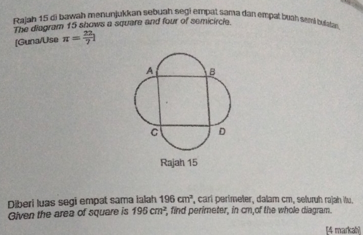 Rajah 15 di bawah menunjukkan sebuah segi empat sama dan empat buah semi bulatan. 
The diagram 15 shows a square and four of semicircle. 
[Guna/Use π = 22/7 l
Diberi luas segi empat sama ialah 196cm^2 , carí perimeter, dalam cm, seluruh rajah itu. 
Given the area of square is 195cm^2 , find perimeter, in cm,of the whole diagram. 
[4 markah]