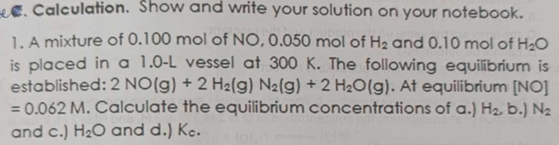 Calculation. Show and write your solution on your notebook. 
1. A mixture of 0.100 mol of NO, 0.050 mol of H_2 and 0.10 mol of H_2O
is placed in a 1.0-L vessel at 300 K. The following equilibrium is 
established: 2NO(g)+2H_2(g)N_2(g)+2H_2O(g). At equilibrium [NO]
=0.062M. Calculate the equilibrium concentrations of a.) H_2 , b.) N_2
and c.) H_2O and d.) Kc.