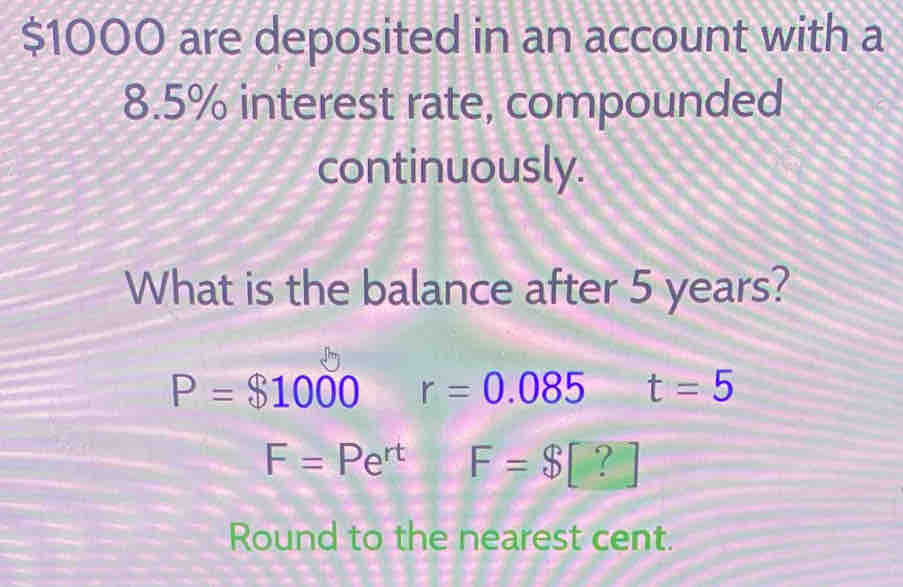 $1000 are deposited in an account with a
8.5% interest rate, compounded
continuously.
What is the balance after 5 years?
P=$1000 r=0.085 t=5
F=Pe^(rt) F=$[?]
Round to the nearest cent.