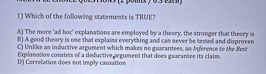 ONS (2 poits / 0.5 éach)
1) Which of the following statements is TRUE?
A) The more ‘ad hoc’ explanations are employed by a theory, the stronger that theory is
B) A good theory is one that explains everything and can never be tested and disproven
C) Unlike an inductive argument which makes no guarantees, an Inference to the Best
Explanation consists of a deductive argument that does guarantee its claim.
D) Correlation does not imply causation