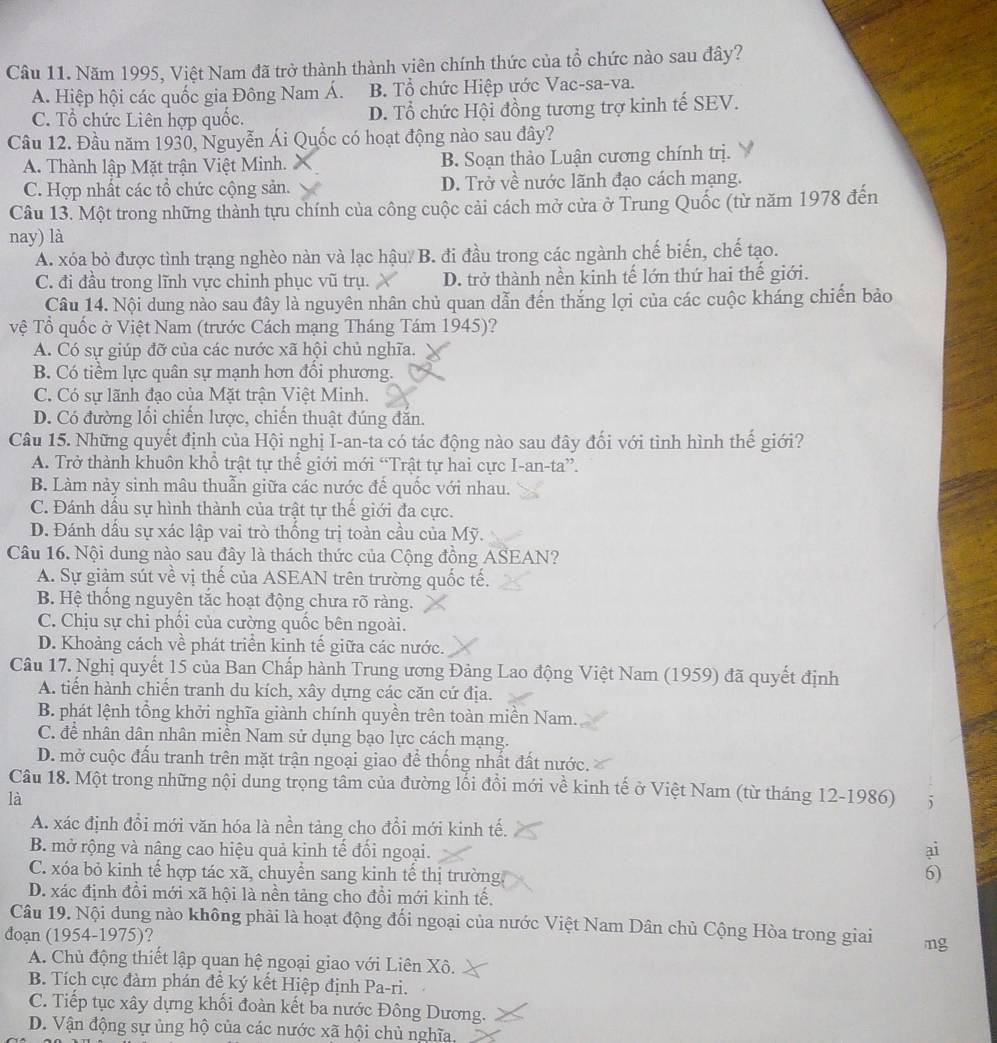 Năm 1995, Việt Nam đã trở thành thành viên chính thức của tổ chức nào sau đây?
A. Hiệp hội các quốc gia Đông Nam Á. B. Tổ chức Hiệp ước Vac-sa-va.
C. Tổ chức Liên hợp quốc. D. Tổ chức Hội đồng tương trợ kinh tế SEV.
Câu 12. Đầu năm 1930, Nguyễn Ái Quốc có hoạt động nào sau đây?
A. Thành lập Mặt trận Việt Minh. B. Soạn thảo Luận cương chính trị.
C. Hợp nhất các tổ chức cộng sản. D. Trở về nước lãnh đạo cách mạng.
Câu 13. Một trong những thành tựu chính của công cuộc cải cách mở cửa ở Trung Quốc (từ năm 1978 đến
nay) là
A. xóa bỏ được tình trạng nghèo nàn và lạc hậu B. đi đầu trong các ngành chế biến, chế tạo.
C. đi đầu trong lĩnh vực chinh phục vũ trụ. D. trở thành nền kinh tế lớn thứ hai thế giới.
Câu 14. Nội dung nào sau đây là nguyên nhân chủ quan dẫn đến thắng lợi của các cuộc kháng chiến bảo
vệ Tổ quốc ở Việt Nam (trước Cách mạng Tháng Tám 1945)?
A. Có sự giúp đỡ của các nước xã hội chủ nghĩa.
B. Có tiềm lực quân sự mạnh hơn đồi phương.
C. Có sự lãnh đạo của Mặt trận Việt Minh.
D. Có đường lối chiến lược, chiến thuật đúng đắn.
Câu 15. Những quyết định của Hội nghị I-an-ta có tác động nào sau đây đối với tình hình thế giới?
A. Trở thành khuôn khổ trật tự thế giới mới “Trật tự hai cực I-an-ta”.
B. Làm nảy sinh mâu thuẫn giữa các nước đế quốc với nhau.
C. Đánh dầu sự hình thành của trật tự thể giới đa cực.
D. Đánh dấu sự xác lập vai trò thống trị toàn cầu của Mỹ.
Câu 16. Nội dung nào sau đây là thách thức của Cộng đồng ASEAN?
A. Sự giảm sút về vị thế của ASEAN trên trường quốc tế.
B. Hệ thống nguyên tắc hoạt động chưa rõ ràng.
C. Chịu sự chi phối của cường quốc bên ngoài.
D. Khoảng cách về phát triển kinh tế giữa các nước.
Câu 17. Nghị quyết 15 của Ban Chấp hành Trung ương Đảng Lao động Việt Nam (1959) đã quyết định
A. tiển hành chiến tranh du kích, xây dựng các căn cứ địa.
B. phát lệnh tổng khởi nghĩa giành chính quyền trên toàn miền Nam.
C. để nhân dân nhân miền Nam sử dụng bạo lực cách mạng.
D. mở cuộc đấu tranh trên mặt trận ngoại giao để thống nhất đất nước.
Câu 18. Một trong những nội dung trọng tâm của đường lối đồi mới về kinh tế ở Việt Nam (từ tháng 12-1986) 5
là
A. xác định đổi mới văn hóa là nền tảng cho đổi mới kinh tế.
B. mở rộng và nâng cao hiệu quả kinh tế đối ngoại.
ai
C. xóa bỏ kinh tế hợp tác xã, chuyền sang kinh tể thị trường 6)
D. xác định đồi mới xã hội là nền tảng cho đồi mới kinh tế.
Câu 19. Nội dung nào không phải là hoạt động đối ngoại của nước Việt Nam Dân chủ Cộng Hòa trong giai mg
đoạn (1954-1975)?
A. Chủ động thiết lập quan hệ ngoại giao với Liên Xô.
B. Tích cực đàm phán đề ký kết Hiệp định Pa-ri.
C. Tiếp tục xây dựng khối đoàn kết ba nước Đông Dương.
D. Vận động sự ủng hộ của các nước xã hội chủ nghĩa,