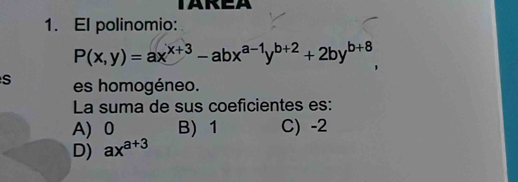 TAREA
1. El polinomio:
P(x,y)=ax^(x+3)-abx^(a-1)y^(b+2)+2by^(b+8)
S
es homogéneo.
La suma de sus coeficientes es:
A) 0 B) 1 C) -2
D) ax^(a+3)