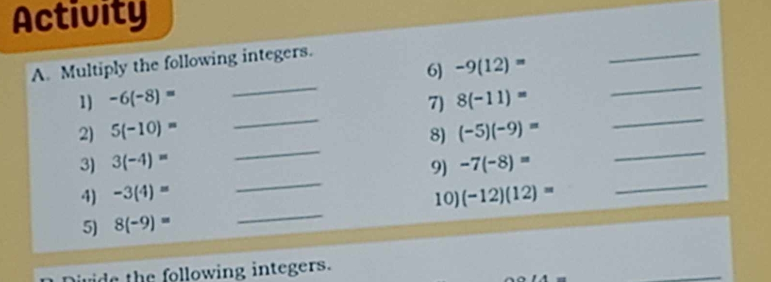 Activity 
_ 
_ 
A. Multiply the following integers. 
6) -9(12)=
_ 
_ 
_ 
1) -6(-8)= 7) 8(-11)=
_ 
2) 5(-10)= 8) (-5)(-9)=
_ 
3) 3(-4)= -7(-8)=
4) -3(4)= _9) 
_ 
10) 
5) 8(-9)= _ (-12)(12)=
uide the following integers. 
_