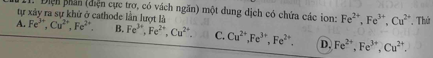 Điện phân (diện cực trơ, có vách ngăn) một dung dịch có chứa các ion: Fe^(2+), Fe^(3+), Cu^(2+). Thứ
tự xảy ra sự khử ở cathode lần lượt là
A. Fe^(3+), Cu^(2+), Fe^(2+). B. Fe^(3+), Fe^(2+), Cu^(2+). C. Cu^(2+), Fe^(3+), Fe^(2+). D, Fe^(2+), Fe^(3+), Cu^(2+).