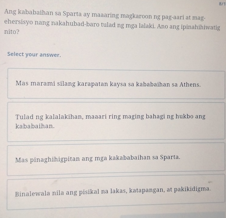 8/1
Ang kababaihan sa Sparta ay maaaring magkaroon ng pag-aari at mag-
ehersisyo nang nakahubad-baro tulad ng mga lalaki. Ano ang ipinahihiwatig
nito?
Select your answer.
Mas marami silang karapatan kaysa sa kababaihan sa Athens.
Tulad ng kalalakihan, maaari ring maging bahagi ng hukbo ang
kababaihan.
Mas pinaghihigpitan ang mga kakababaihan sa Sparta.
Binalewala nila ang pisikal na lakas, katapangan, at pakikidigma.