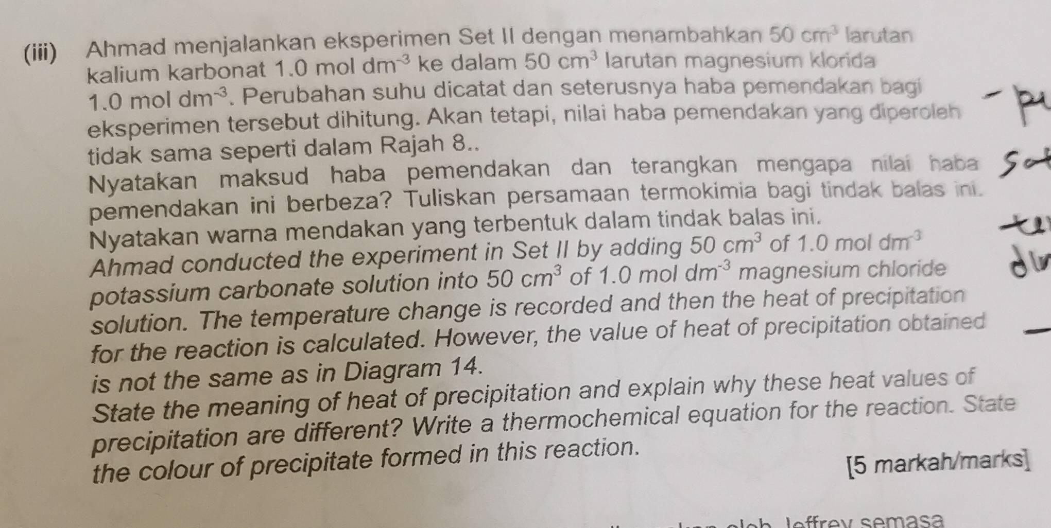 (iii) Ahmad menjalankan eksperimen Set II dengan menambahkan 50cm^3 larutan 
kalium karbonat 1.0moldm^(-3) ke dalam 50cm^3 larutan magnesium klorida
1.0moldm^(-3). Perubahan suhu dicatat dan seterusnya haba pemendakan bagi 
eksperimen tersebut dihitung. Akan tetapi, nilai haba pemendakan yang diperoleh 
tidak sama seperti dalam Rajah 8.. 
Nyatakan maksud haba pemendakan dan terangkan mengapa nilai haba 
pemendakan ini berbeza? Tuliskan persamaan termokimia bagi tindak balas ini. 
Nyatakan warna mendakan yang terbentuk dalam tindak balas ini. 
Ahmad conducted the experiment in Set II by adding 50cm^3 of 1.0moldm^(-3)
potassium carbonate solution into 50cm^3 of 1.0moldm^(-3) magnesium chloride 
di 
solution. The temperature change is recorded and then the heat of precipitation 
for the reaction is calculated. However, the value of heat of precipitation obtained 
is not the same as in Diagram 14. 
State the meaning of heat of precipitation and explain why these heat values of 
precipitation are different? Write a thermochemical equation for the reaction. State 
the colour of precipitate formed in this reaction. 
[5 markah/marks] 
leffrev semasa