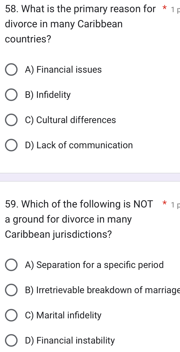 What is the primary reason for * 1 p
divorce in many Caribbean
countries?
A) Financial issues
B) Infidelity
C) Cultural differences
D) Lack of communication
59. Which of the following is NOT * 1 p
a ground for divorce in many
Caribbean jurisdictions?
A) Separation for a specific period
B) Irretrievable breakdown of marriage
C) Marital infidelity
D) Financial instability