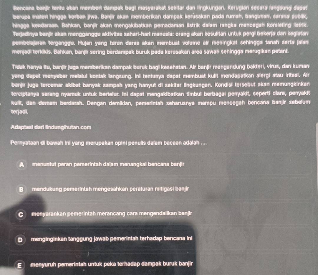 Bencana banjir tentu akan memberi dampak bagi masyarakat sekitar dan lingkungan. Kerugian secara langsung dapat
berupa materi hingga korban jiwa. Banjīr akan memberikan dampak kerùsakan pada rumah, bangunan, sarana publik,
hingga kendaraan. Bahkan, banjir akan mengakibatkan pemadaman listrik dalam rangka mencegah korsleting listrik.
Terjadinya banjir akan mengganggu aktivitas sehari-hari manusia: orang akan kesulitan untuk pergi bekerja dan kegiatan
pembelajaran terganggu. Hujan yang turun deras akan membuat volume air meningkat sehingga tanah serta jalan
menjadi terkikis. Bahkan, banjir sering berdampak buruk pada kerusakan area sawah sehingga merugikan petani.
Tidak hanya itu, banjir juga memberikan dampak buruk bagi kesehatan. Air banjir mengandung bakteri, virus, dan kuman
yang dapat menyebar melaiui kontak langsung. Ini tentunya dapat membuat kulit mendapatkan alergi atau iritasi. Air
banjir juga tercemar akibat banyak sampah yang hanyut di sekitar lingkungan. Kondisi tersebut akan memungkinkan
terciptanya sarang nyamuk untuk bertelur. Ini dapat mengakibatkan timbul berbagai penyakit, seperti diare, penyakit
kulit, dan demam berdarah. Dengan demikian, pemerintah seharusnya mampu mencegah bencana banjir sebelum
terjadi.
Adaptasi dari lindungihutan.com
Pernyataan di bawah ini yang merupakan opini penulis dalam bacaan adalah ....
A menuntut peran pemerintah dalam menangkal bencana banjir
B mendukung pemerintah mengesahkan peraturan mitigasi banjir
C menyarankan pemerintah merancang cara mengendalikan banjir
D menginginkan tanggung jawab pemerintah terhadap bencana ini
E menyuruh pemerintah untuk peka terhadap dampak buruk banjir