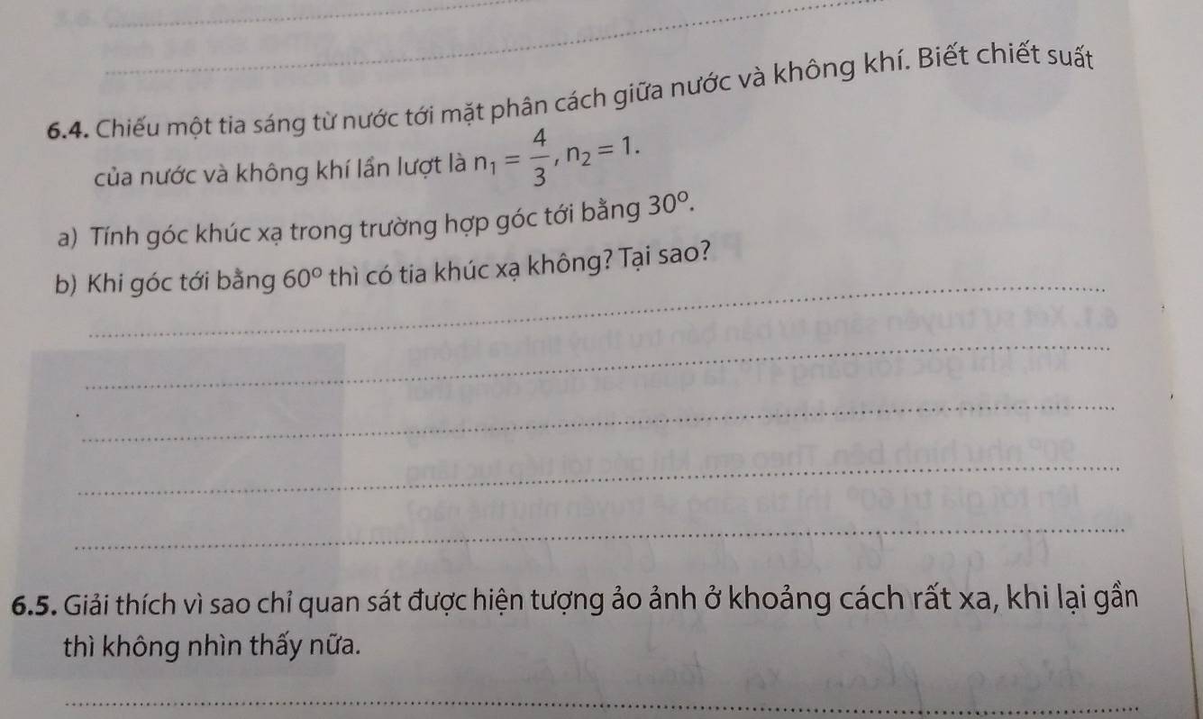 Chiếu một tia sáng từ nước tới mặt phân cách giữa nước và không khí. Biết chiết suất 
của nước và không khí lần lượt là n_1= 4/3 , n_2=1. 
a) Tính góc khúc xạ trong trường hợp góc tới bằng 30°. 
_ 
b) Khi góc tới bằng 60° thì có tia khúc xạ không? Tại sao? 
_ 
_ 
_ 
_ 
6.5. Giải thích vì sao chỉ quan sát được hiện tượng ảo ảnh ở khoảng cách rất xa, khi lại gần 
thì không nhìn thấy nữa. 
_