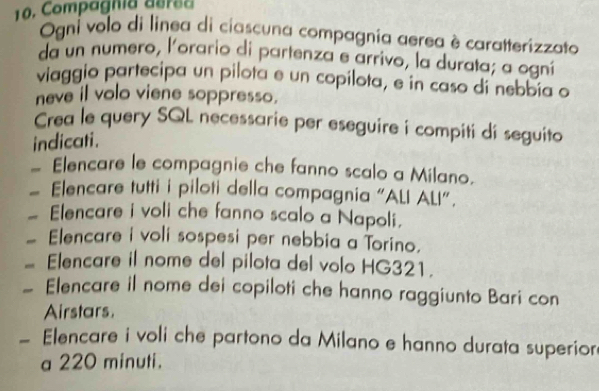 Compagnia aers a 
Ogni volo di linea di ciascuna compagnia aerea è caratterizzato 
da un numero, l'orario di partenza e arrivo, la durata; a ogní 
viaggio partecipa un pilota e un copilota, e in caso di nebbía a 
neve il volo viene soppresso. 
Crea le query SQL necessarie per eseguire i compiti di seguito 
indicati. 
— Elencare le compagnie che fanno scalo a Milano. 
# Elencare tutti i piloti della compagnia "ALI ALI". 
_ Elencare i voli che fanno scalo a Napoli. 
_ Elencare i voli sospesi per nebbia a Torino. 
_ Elencare il nome del pilota del volo HG321. 
Elencare il nome dei copiloti che hanno raggiunto Bari con 
Airstars. 
_ Elencare i voli che partono da Milano e hanno durata superior 
a 220 minuti.