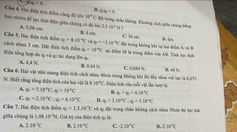 Q1q_2>0.
D. q_1q_2<0.
Câu 4. Hai điện tích điểm cùng độ lớn 10^(-9)C đặt trong chăn không. Khoảng cách giữa chúng bằng
bao nhiêu để lực tĩnh điện giữa chúng có độ lớn 2,5.10^4N ?
A. 0,06 cm. B. 6 cm C. 36 cm. D. 6m.
Câu 5. Hai điện tích điểm q_1=8.10^(-8)C và q_2=-3.10^(-6)C đặt trong không khi tại hai điểm A và B
cách nhau 3 cm. Đặt điện tích điểm q_0=10^(-4)C tại điểm M là trung điểm của AB. Tính lực tỉnh
điện tổng hợp do q: và q2 tác dụng lên q
A. 4,4 N. B. 0,44 N. C. 0,044 N. D. 44 N.
Câu 6. Hai vật nhỏ mang điện tích cách nhau 40cm trong không khí thì đầy nhau với lực là 0,675
N. Biết rằng tổng điện tích của hai vật là 8.10^(-6)C :. Điện tích của mỗi vật lần lượt là:
A. q_1=7.10^(-6)C;q_2=10^(-6)C B. q_1=q_2=4.10^(-6)C
C. q_1=2.10^(-6)C;q_2=6.10^(-6)C D. q_1=3.10^6C;q_2=5.10^(-6)C.
Câu 7. Hai điện tích điểm q_1=1.5.10^(-7)C và q2 đặt trong chân không cách nhau 50cm thì lực hút
giữa chúng là 1,08.10^(-3)N. Giá trị của điện tích q2 là:
A. 2.10^(-7)C B. 2.10^(-3)C C. -2.10^(-7)C D. -2.10^(-3)C