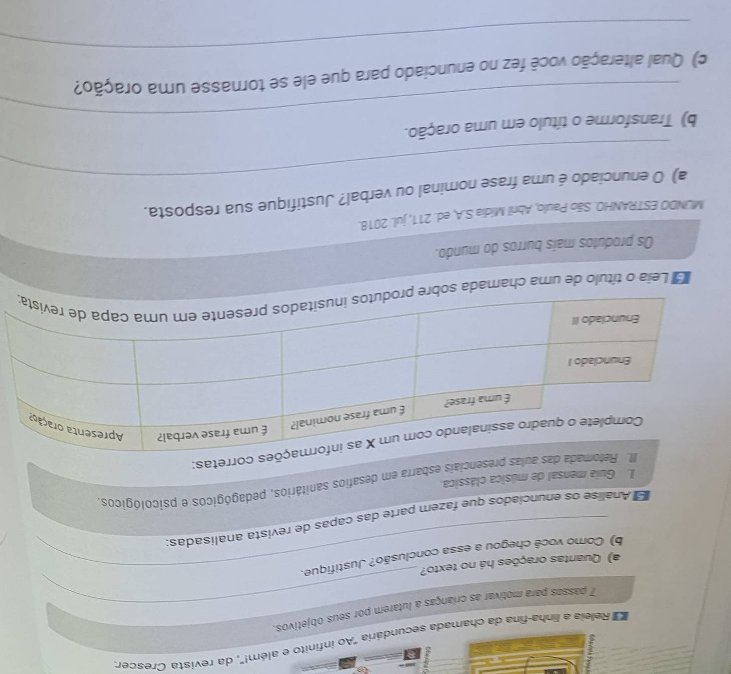 Releia a linha-fina da chamada secundária "Ao infinito e além!", da revista Crescer. 
7 passos para motivar as crianças a lutarem por seus objetivos. 
a) Quantas orações há no texto? 
b) Como você chegou a essa conclusão? Justifique. 
E Analise os enuncíados que fazem parte das capas de revista analisadas: 
da das aulas presenciais esbarra em desafios sanitários, pedagógicos e psicológicos. 
I. Guia mensal de música clássica. 
corretas: 
Leia o título de uma chamada 
Os produtos mais burros do mundo. 
MLNDO ESTRANHO. São Paulo, Abril Mídia S.A, ed. 211, jul. 2018. 
_ 
a) O enunciado é uma frase nominal ou verbal? Justifique sua resposta. 
_ 
b) Transforme o título em uma oração. 
_ 
c) Qual alteração você fez no enunciado para que ele se tornasse uma oração?