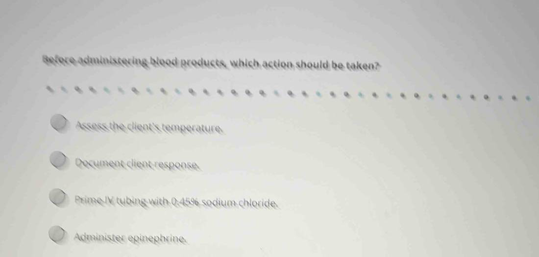 Before administering blood products, which action should be taken?
Assess the client's temperature.
Document client response.
Prime IV tubing with 0.45% sodium chloride.
Administer epinephrine.