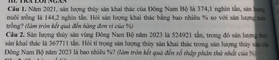 Năm 2021, sản lượng thủy sản khai thác của Đông Nam Bộ là 374, 1 nghìn tần, sản lượng 
nuôi trồng là 144, 2 nghìn tấn. Hỏi sản lượng khai thác bằng bao nhiêu % so với sản lượng nuôi 
trồng? (làm tròn kết quả đến hàng đơn vị của %) 
Câu 2. Sản lượng thủy sản vùng Đông Nam Bộ năm 2023 là 524921 tần, trong đó sản lượng thủy 
sản khai thác là 367711 tấn. Hỏi tỉ trọng sản lượng thủy sản khai thác trong sản lượng thủy sản của 
Đông Nam Bộ năm 2023 là bao nhiêu %? (làm tròn kết quả đến số thập phân thứ nhất của %)