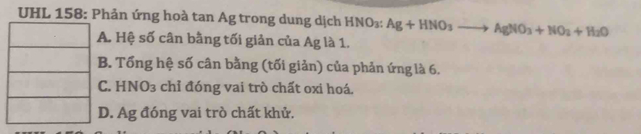 UHL 158: Phản ứng hoà tan Ag trong dung dịch HNO₃: Ag+HNO_3to AgNO_3+NO_2+H_2O . Hệ số cân bằng tối giản của Ag là 1.
B. Tổng hệ số cân bằng (tối giản) của phản ứng là 6.
C. HNO3 chỉ đóng vai trò chất oxi hoá.. Ag đóng vai trò chất khử.