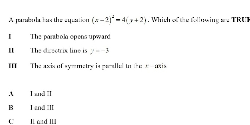 A parabola has the equation (x-2)^2=4(y+2). Which of the following are TRUI
I The parabola opens upward
II The directrix line is y=-3
III The axis of symmetry is parallel to the x-axis
A I and II
B I and III
C II and III