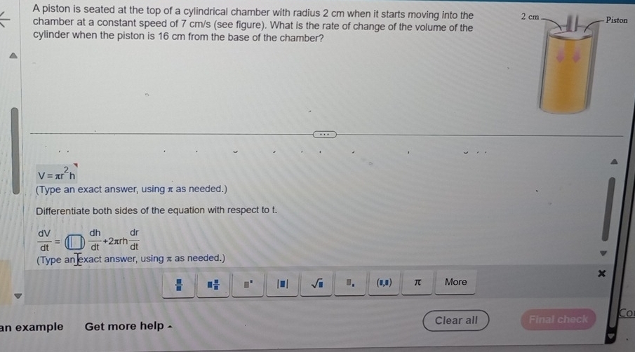 A piston is seated at the top of a cylindrical chamber with radius 2 cm when it starts moving into the 
chamber at a constant speed of 7 cm/s (see figure). What is the rate of change of the volume of the 
cylinder when the piston is 16 cm from the base of the chamber?
V=π r^2h
(Type an exact answer, using π as needed.) 
Differentiate both sides of the equation with respect to t.
 dV/dt =(□ ) dh/dt +2π rh dr/dt 
(Type an exact answer, using π as needed.) 
x
 □ /□   □  □ /□   □^(□) |□ | sqrt(□ ). (8,0) π More 
an example Get more help - Clear all Final check Co