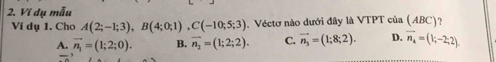 Ví dụ mẫu
Ví dụ 1. Cho A(2;-1;3), B(4;0;1), C(-10;5;3).Véctơ nào dưới đây là VTPT của (ABC) ?
A. vector n_1=(1;2;0). B. vector n_2=(1;2;2). C. vector n_3=(1;8;2). D. vector n_4=(1;-2;2). 
,