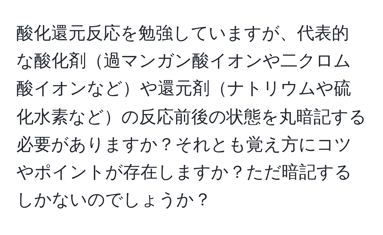 酸化還元反応を勉強していますが、代表的な酸化剤過マンガン酸イオンや二クロム酸イオンなどや還元剤ナトリウムや硫化水素などの反応前後の状態を丸暗記する必要がありますか？それとも覚え方にコツやポイントが存在しますか？ただ暗記するしかないのでしょうか？