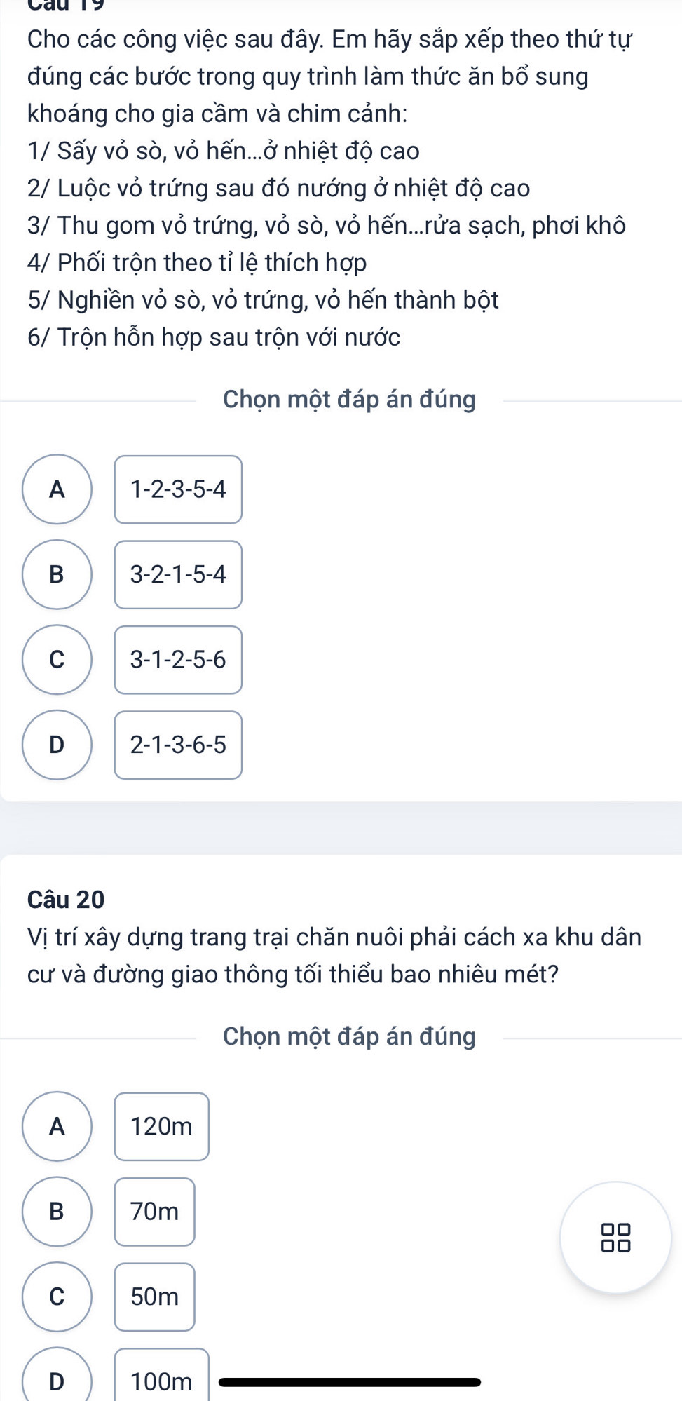 Cho các công việc sau đây. Em hãy sắp xếp theo thứ tự
đúng các bước trong quy trình làm thức ăn bổ sung
khoáng cho gia cầm và chim cảnh:
1/ Sấy vỏ sò, vỏ hến...ở nhiệt độ cao
2/ Luộc vỏ trứng sau đó nướng ở nhiệt độ cao
3/ Thu gom vỏ trứng, vỏ sò, vỏ hến...rửa sạch, phơi khô
4/ Phối trộn theo tỉ lệ thích hợp
5/ Nghiền vỏ sò, vỏ trứng, vỏ hến thành bột
6/ Trộn hỗn hợp sau trộn với nước
Chọn một đáp án đúng
A 1-2-3-5-4
B 3-2-1-5-4
C 3-1-2-5-6
D 2-1-3-6-5
Câu 20
Vị trí xây dựng trang trại chăn nuôi phải cách xa khu dân
cư và đường giao thông tối thiểu bao nhiêu mét?
Chọn một đáp án đúng
A 120m
B 70m
88
C 50m
D 100m