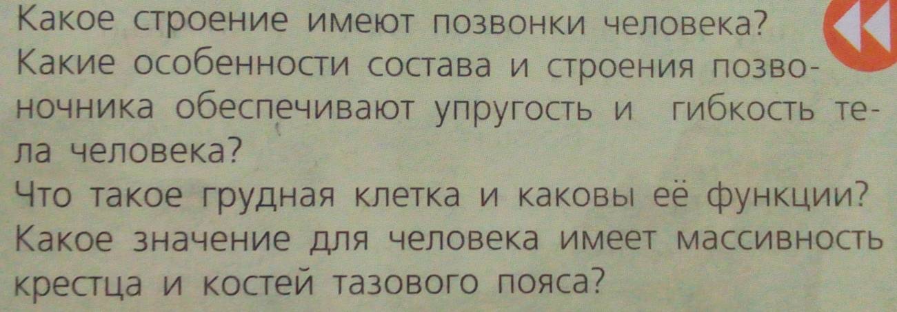 Κакое строение имеют лозвонки человека? 
Какие особенности состава и строения πозво- 
ночника обеспечивают упругость и гибкость те- 
ла человека? 
Что такое грудная клетка и каковы её функции? 
Какое значение для человека имеет массивность 
крестца и костей тазового пояса?