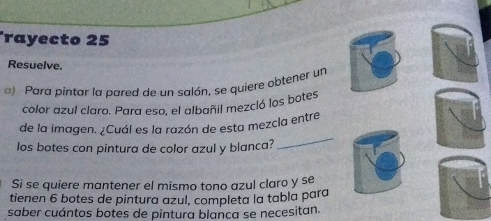 rayecto 25 
Resuelve. 
a) Para pintar la pared de un salón, se quiere obtener un 
color azul claro. Para eso, el albañil mezcló los botes 
_ 
de la imagen. ¿Cuál es la razón de esta mezcla entre 
los botes con pintura de color azul y blanca? 
Si se quiere mantener el mismo tono azul claro y se 
tienen 6 botes de pintura azul, completa la tabla para 
saber cuántos botes de pintura blanca se necesitan.