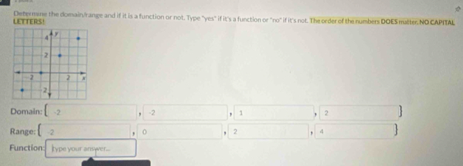 Determine the domain/range and if it is a function or not. Type "yes" if it's a function or "no" if it's not. The order of the numbers DOES matter. NO CAPITAL 
LETTERS! 
Domain: -2 □ , -2 1 , 2
Range: -2,□ ,□ □ . 2 □ 4 overline 1 
Function: type your answer... □ 