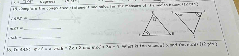 x= degrees (5 pts.)
_
15. Complete the congruence statement and solve for the measure of the angles below: (12 pts.)
_ △ RPE≌
m∠ T= _
m∠ E= _
16. In △ ABC,m∠ A=x,m∠ B=2x+2 and m∠ C=3x+4. What is the value of x and the m∠ B ? (12 pts.)