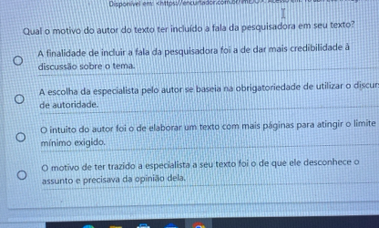 Disponivel eny
A finalidade de incluir a fala da pesquisadora foi a de dar mais credibilidade à
discussão sobre o tema
A escolha da especialista pelo autor se baseia na obrigatoriedade de utilizar o discur
de autoridade.
O intuito do autor foi o de elaborar um texto com mais páginas para atingir o limite
mínimo exigido.
O motivo de ter trazido a especialista a seu texto foi o de que ele desconhece o
assunto e precisava da opinião dela.