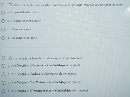 In a circle, the radius and the chord meet at a right angle. What can you say about the chord?
a. It is parallel to the radius.
b. It is bisected by the radius
c. It forms a tangent.
d. It is equal to the radius
11. What is the formula for calculating arc length in a circle?
a. ArcLength = Diameter × CentralAngle (in degrees)
b. ArcLength = Radius × CentralAngle (in radians)
c. ArcLength = 2 × Radius ×CentralAngle (in radians)
d. ArcLength = Circumference × CentralAngle (in degres)