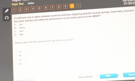 Topic Test Active
1 2 3 4 5 6 7 8 9 to 01:55:0
If sufficient rest is taken between workout activities targeting specific muscle groups, how many sessions
the same activity can safely be performed in a one-week period at the MOST?
A two
B. three
C. four
D. five
Please select the best answer from the choices provided
A
B
C
D
Save and Exit Submi