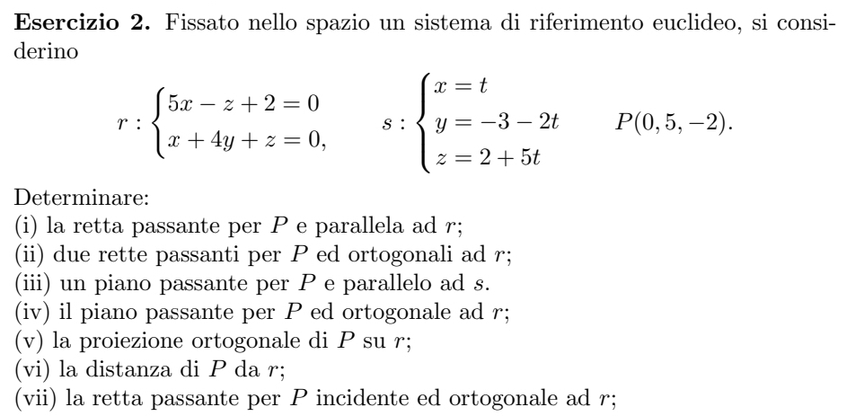 Fissato nello spazio un sistema di riferimento euclideo, si consi-
derino
r:beginarrayl 5x-z+2=0 x+4y+z=0,endarray. s:beginarrayl x=t y=-3-2t z=2+5tendarray. P(0,5,-2). 
Determinare:
(i) la retta passante per P e parallela ad r;
(ii) due rette passanti per P ed ortogonali ad r;
(iii) un piano passante per P e parallelo ad s.
(iv) il piano passante per P ed ortogonale ad r;
(v) la proiezione ortogonale di P su r;
(vi) la distanza di P da r;
(vii) la retta passante per P incidente ed ortogonale ad r;