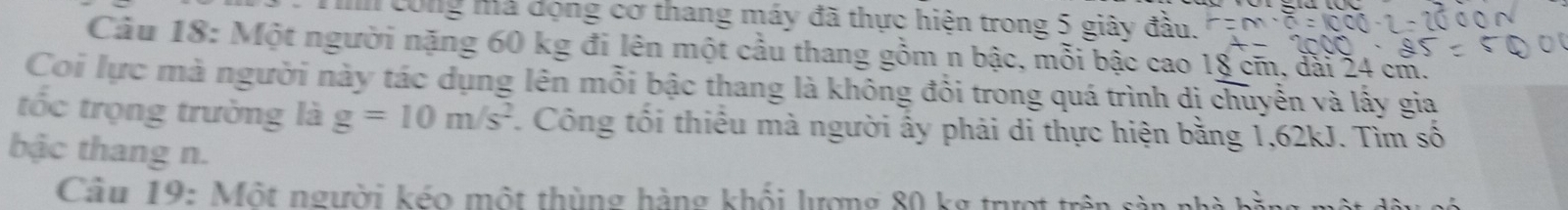 công mà động cơ thang máy đã thực hiện trong 5 giây đầu. 
Câu 18: Một người nặng 60 kg đi lên một cầu thang gồm n bậc, mỗi bậc cao 18 cm, đài 24 cm. 
Coi lực mà người này tác dụng lên mỗi bậc thang là không đổi trong quá trình dị chuyễn và lấy gia 
tốc trọng trường là g=10m/s^2 Công tối thiếu mà người ấy phải di thực hiện bằng 1,62kJ. Tìm số 
bậc thang n. 
Cầu 19: Một người kéo một thùng hàng khổi lượng 80 kg trượt trên ở