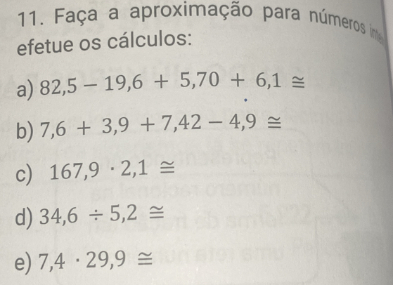 Faça a aproximação para números inte 
efetue os cálculos: 
a) 82,5-19,6+5,70+6,1≌
b) 7,6+3,9+7,42-4,9≌
c) 167,9· 2,1≌
d) 34,6/ 5,2≌
e) 7,4· 29,9≌