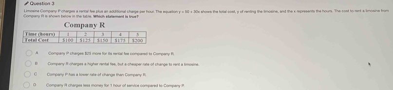 Limosine Company P charges a rental fee plus an additional charge per hour. The equation y=50+30x t shows the total cost, y of renting the limosine, and the x represents the hours. The cost to rent a limosine from
Company R is shown below in the table. Which statement is true?
A Company P charges $25 more for its rental fee compared to Company R.
B Company R charges a higher rental fee, but a cheaper rate of change to rent a limosine.
C Company P has a lower rate of change than Company R.
D Company R charges less money for 1 hour of service compared to Company P.