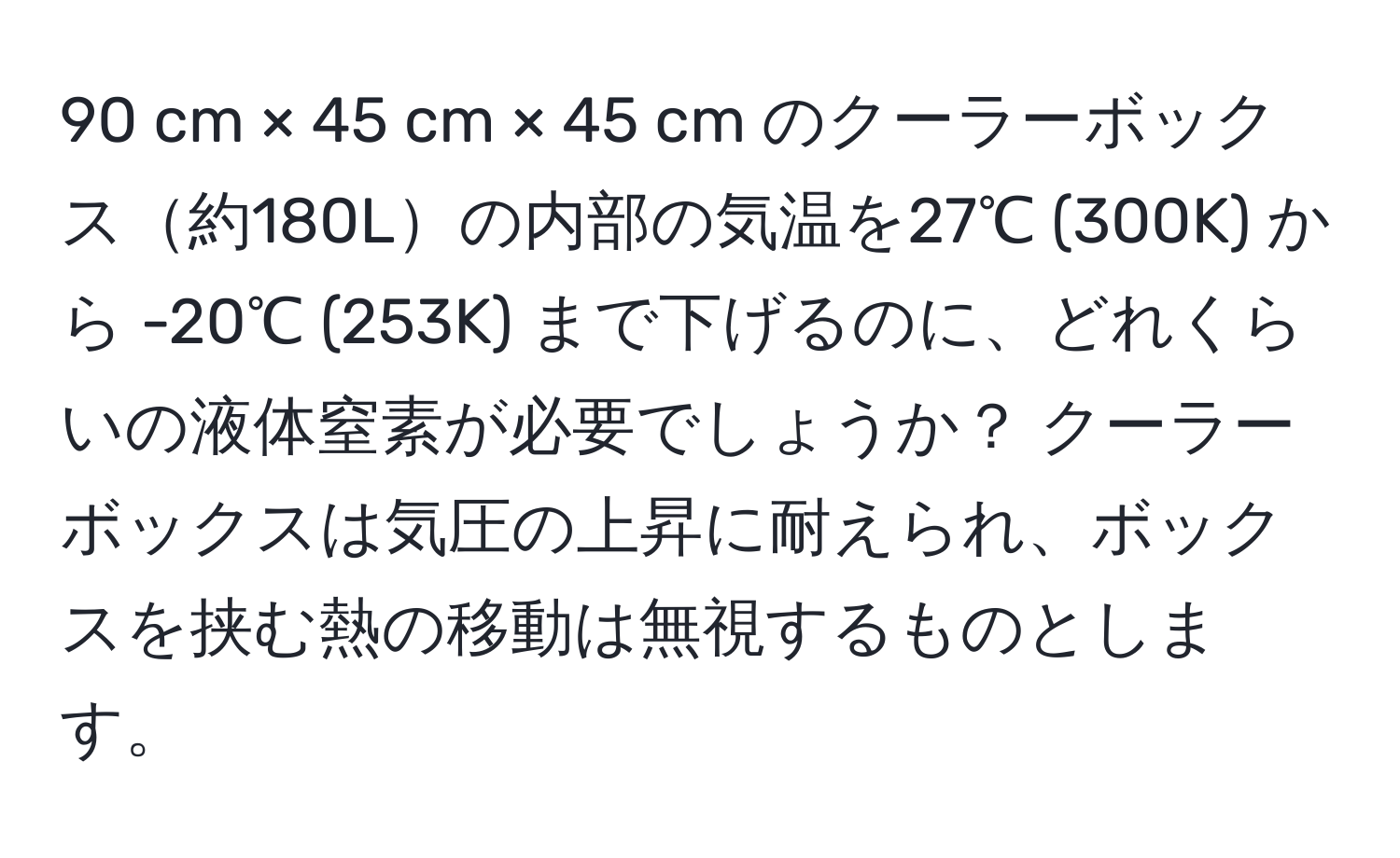 cm × 45 cm × 45 cm のクーラーボックス約180Lの内部の気温を27℃ (300K) から -20℃ (253K) まで下げるのに、どれくらいの液体窒素が必要でしょうか？ クーラーボックスは気圧の上昇に耐えられ、ボックスを挟む熱の移動は無視するものとします。