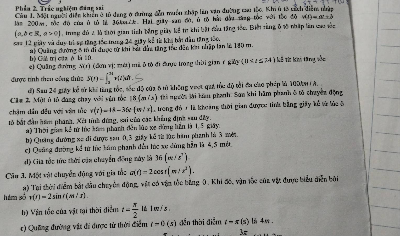 Phần 2. Trắc nghiệm đúng sai
Câu 1. Một người điều khiển ô tô đang ở đường dẫn muốn nhập làn vào đường cao tốc. Khi ô tô cách điểm nhập
làn 200m, tốc độ của ô tô là 36km/h. Hai giây sau đó, ô tô bắt đầu tăng tốc với tốc độ v(t)=at+b
(a,b∈ R,a>0) , trong đó t là thời gian tính bằng giây kể từ khi bắt đầu tăng tốc. Biết rằng ô tô nhập làn cao tốc
sau 12 giây và duy trì sự tăng tốc trong 24 giây kể từ khi bắt đầu tăng tốc.
a) Quãng đường ô tô đi được từ khi bắt đầu tăng tốc đến khi nhập làn là 180 m.
b) Giá trị của b là 10.
c) Quãng đường S(t) (đơn vị: mét) mà ô tô đi được trong thời gian 1 giây (0≤ t≤ 24) kể từ khi tăng tốc
được tính theo công thức S(t)=∈t _0^((24)v(t)dt.
d) Sau 24 giây kể từ khi tăng tốc, tốc độ của ô tô không vượt quá tốc độ tối đa cho phép là 100km / h. .
Câu 2. Một ô tô đang chạy với vận tốc 18 (m/s) thì người lái hãm phanh. Sau khi hãm phanh ô tô chuyển động
chậm dần đều với vận tốc v(t)=18-36t(m/s) , trong đó t là khoảng thời gian đượcc tính bằng giây kể từ lúc ô
tô bắt đầu hãm phanh. Xét tính đúng, sai của các khẳng định sau đây.
a) Thời gian kể từ lúc hãm phanh đến lúc xe dừng hẳn là 1,5 giây.
b) Quãng đường xe đi được sau 0,3 giây kể từ lúc hãm phanh là 3 mét.
c) Quãng đường kể từ lúc hãm phanh đến lúc xe dừng hẳn là 4,5 mét.
d) Gia tốc tức thời của chuyển động này là 36(m/s^2)).
Câu 3. Một vật chuyển động với gia tốc a(t)=2cos t(m/s^2).
a) Tại thời điểm bắt đầu chuyển động, vật có vận tốc bằng 0 . Khi đó, vận tốc của vật được biểu diễn bởi
hàm số v(t)=2sin t(m/s).
b) Vận tốc của vật tại thời điểm t= π /2  là 1 m / s .
c) Quãng đường vật đi được từ thời điểm t=0(s) đến thời điểm t=π (s) là 4m .
3π