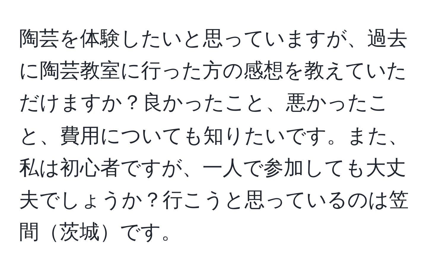 陶芸を体験したいと思っていますが、過去に陶芸教室に行った方の感想を教えていただけますか？良かったこと、悪かったこと、費用についても知りたいです。また、私は初心者ですが、一人で参加しても大丈夫でしょうか？行こうと思っているのは笠間茨城です。