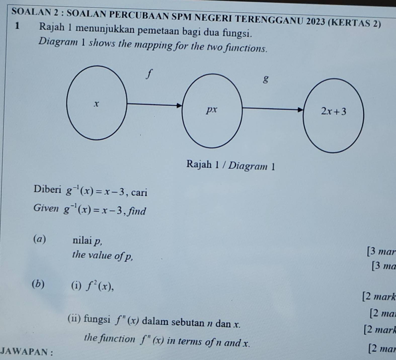 SOALAN 2 : SOALAN PERCUBAAN SPM NEGERI TERENGGANU 2023 (KERTAS 2)
1 Rajah 1 menunjukkan pemetaan bagi dua fungsi.
Diagram 1 shows the mapping for the two functions.
Diberi g^(-1)(x)=x-3 , cari
Given g^(-1)(x)=x-3 , find
(a) nilai p,
the value of p,
[3 mar
[3 ma
(b) (i) f^2(x),
[2 mark
[2 mai
(ii) fungsi f''(x) dalam sebutan n dan x.
[2 mark
the function f''(x) in terms of n and x.
JAWAPAN :
[2 mar