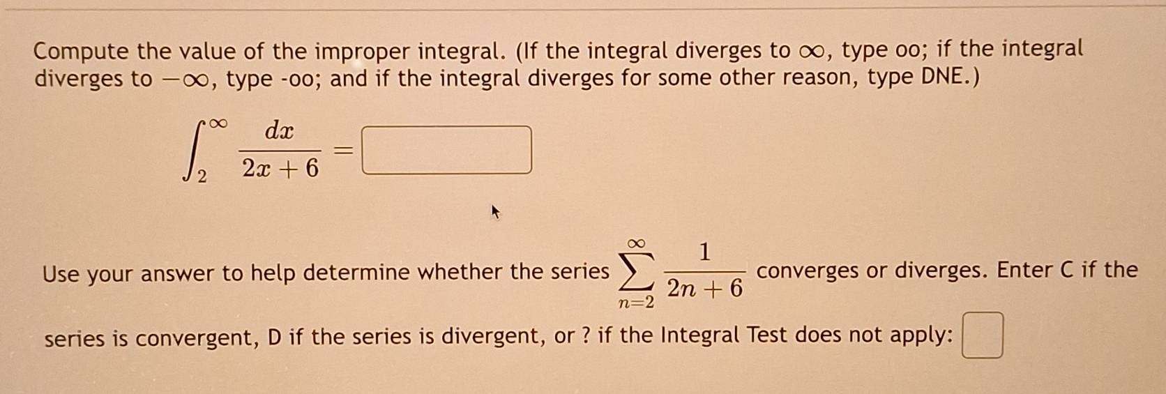 Compute the value of the improper integral. (If the integral diverges to ∞, type oo; if the integral 
diverges to —∞, type -oo; and if the integral diverges for some other reason, type DNE.)
∈t _2^((∈fty)frac dx)2x+6=□
Use your answer to help determine whether the series sumlimits _(n=2)^(∈fty) 1/2n+6  converges or diverges. Enter C if the 
series is convergent, D if the series is divergent, or ? if the Integral Test does not apply: □