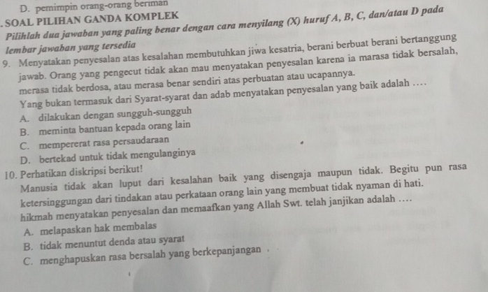 D. pemimpin orang-orang beriman
. SOAL PILIHAN GANDA KOMPLEK
Pilihlah dua jawaban yang paling benar dengan cara menyilang (X) hurufA, B, C, dan/atau D pada
lembar jawaban yang tersedia
9. Menyatakan penyesalan atas kesalahan membutuhkan jiwa kesatria, berani berbuat berani bertanggung
jawab. Orang yang pengecut tidak akan mau menyatakan penyesalan karena ia marasa tidak bersalah,
merasa tidak berdosa, atau merasa benar sendiri atas perbuatan atau ucapannya.
Yang bukan termasuk dari Syarat-syarat dan adab menyatakan penyesalan yang baik adalah …
A. dilakukan dengan sungguh-sungguh
B. meminta bantuan kepada orang lain
C. mempererat rasa persaudaraan
D. bertekad untuk tidak mengulanginya
10. Perhatikan diskripsi berikut!
Manusia tidak akan luput dari kesalahan baik yang disengaja maupun tidak. Begitu pun rasa
ketersinggungan dari tindakan atau perkataan orang lain yang membuat tidak nyaman di hati.
hikmah menyatakan penyesalan dan memaafkan yang Allah Swt. telah janjikan adalah …
A. melapaskan hak membalas
B. tidak menuntut denda atau syarat
C. menghapuskan rasa bersalah yang berkepanjangan .