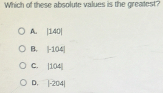 Which of these absolute values is the greatest?
A. |140|
B. |-104|
C. |104|
D. |-204|