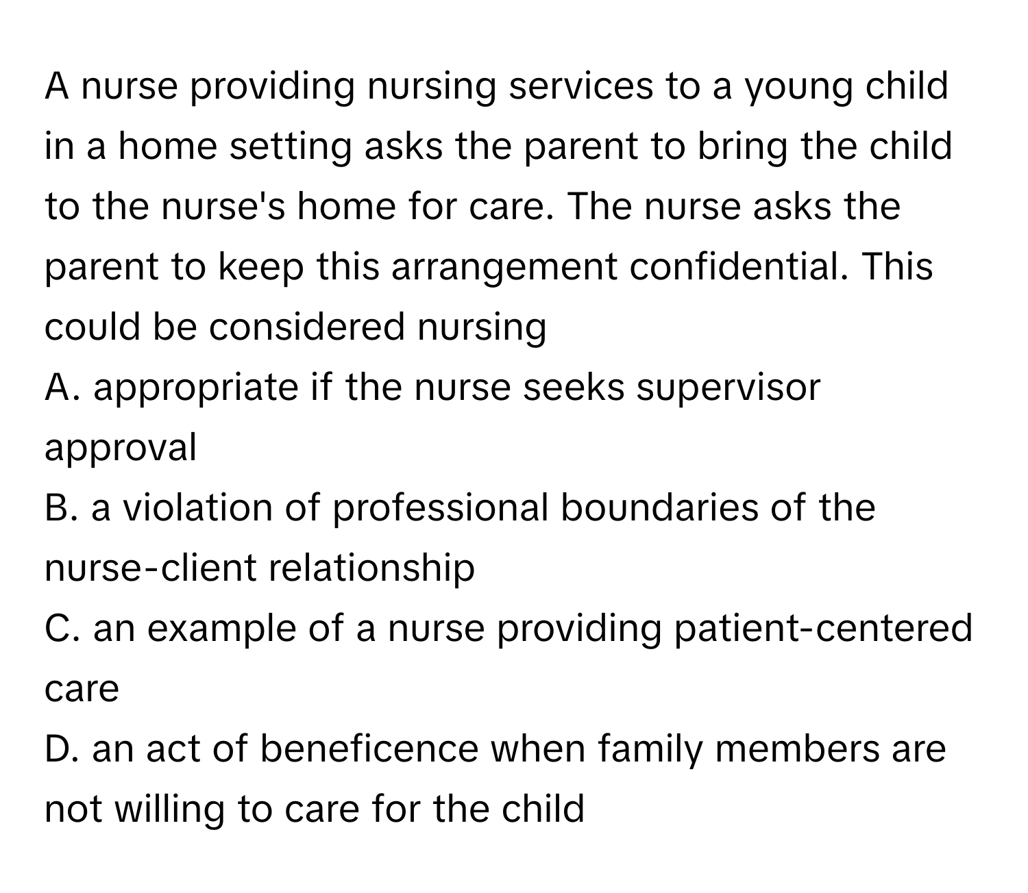 A nurse providing nursing services to a young child in a home setting asks the parent to bring the child to the nurse's home for care. The nurse asks the parent to keep this arrangement confidential. This could be considered nursing 

A. appropriate if the nurse seeks supervisor approval 
B. a violation of professional boundaries of the nurse-client relationship 
C. an example of a nurse providing patient-centered care 
D. an act of beneficence when family members are not willing to care for the child