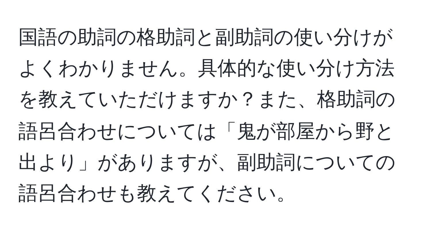 国語の助詞の格助詞と副助詞の使い分けがよくわかりません。具体的な使い分け方法を教えていただけますか？また、格助詞の語呂合わせについては「鬼が部屋から野と出より」がありますが、副助詞についての語呂合わせも教えてください。